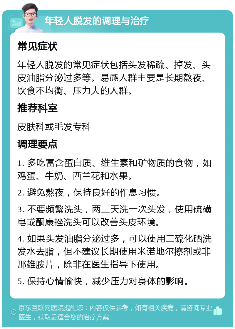 年轻人脱发的调理与治疗 常见症状 年轻人脱发的常见症状包括头发稀疏、掉发、头皮油脂分泌过多等。易感人群主要是长期熬夜、饮食不均衡、压力大的人群。 推荐科室 皮肤科或毛发专科 调理要点 1. 多吃富含蛋白质、维生素和矿物质的食物，如鸡蛋、牛奶、西兰花和水果。 2. 避免熬夜，保持良好的作息习惯。 3. 不要频繁洗头，两三天洗一次头发，使用硫磺皂或酮康挫洗头可以改善头皮环境。 4. 如果头发油脂分泌过多，可以使用二硫化硒洗发水去脂，但不建议长期使用米诺地尔擦剂或非那雄胺片，除非在医生指导下使用。 5. 保持心情愉快，减少压力对身体的影响。