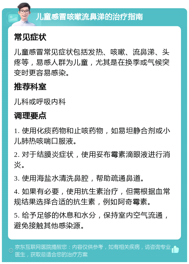 儿童感冒咳嗽流鼻涕的治疗指南 常见症状 儿童感冒常见症状包括发热、咳嗽、流鼻涕、头疼等，易感人群为儿童，尤其是在换季或气候突变时更容易感染。 推荐科室 儿科或呼吸内科 调理要点 1. 使用化痰药物和止咳药物，如易坦静合剂或小儿肺热咳喘口服液。 2. 对于结膜炎症状，使用妥布霉素滴眼液进行消炎。 3. 使用海盐水清洗鼻腔，帮助疏通鼻道。 4. 如果有必要，使用抗生素治疗，但需根据血常规结果选择合适的抗生素，例如阿奇霉素。 5. 给予足够的休息和水分，保持室内空气流通，避免接触其他感染源。