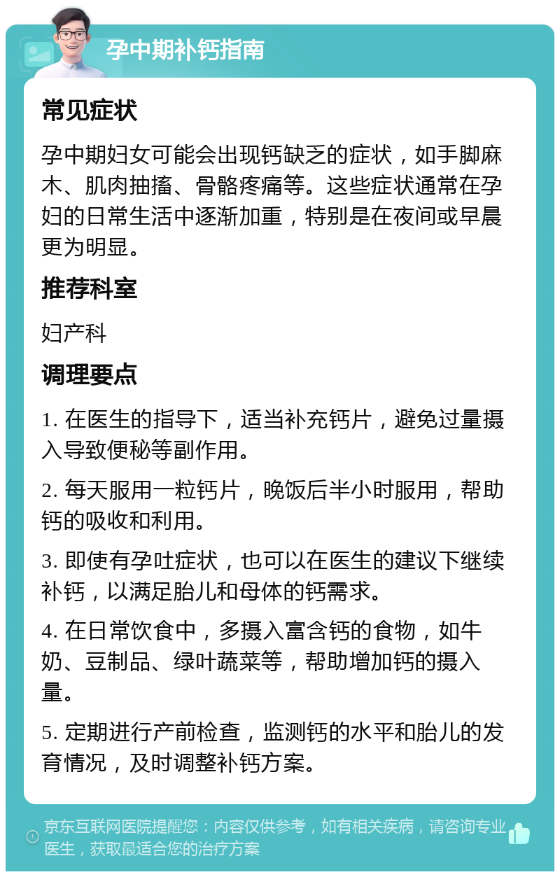 孕中期补钙指南 常见症状 孕中期妇女可能会出现钙缺乏的症状，如手脚麻木、肌肉抽搐、骨骼疼痛等。这些症状通常在孕妇的日常生活中逐渐加重，特别是在夜间或早晨更为明显。 推荐科室 妇产科 调理要点 1. 在医生的指导下，适当补充钙片，避免过量摄入导致便秘等副作用。 2. 每天服用一粒钙片，晚饭后半小时服用，帮助钙的吸收和利用。 3. 即使有孕吐症状，也可以在医生的建议下继续补钙，以满足胎儿和母体的钙需求。 4. 在日常饮食中，多摄入富含钙的食物，如牛奶、豆制品、绿叶蔬菜等，帮助增加钙的摄入量。 5. 定期进行产前检查，监测钙的水平和胎儿的发育情况，及时调整补钙方案。