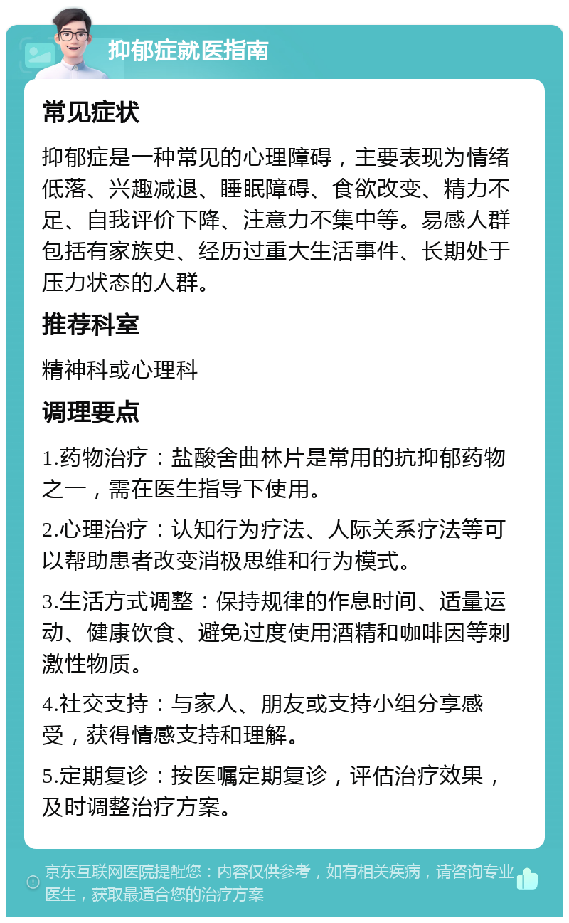 抑郁症就医指南 常见症状 抑郁症是一种常见的心理障碍，主要表现为情绪低落、兴趣减退、睡眠障碍、食欲改变、精力不足、自我评价下降、注意力不集中等。易感人群包括有家族史、经历过重大生活事件、长期处于压力状态的人群。 推荐科室 精神科或心理科 调理要点 1.药物治疗：盐酸舍曲林片是常用的抗抑郁药物之一，需在医生指导下使用。 2.心理治疗：认知行为疗法、人际关系疗法等可以帮助患者改变消极思维和行为模式。 3.生活方式调整：保持规律的作息时间、适量运动、健康饮食、避免过度使用酒精和咖啡因等刺激性物质。 4.社交支持：与家人、朋友或支持小组分享感受，获得情感支持和理解。 5.定期复诊：按医嘱定期复诊，评估治疗效果，及时调整治疗方案。