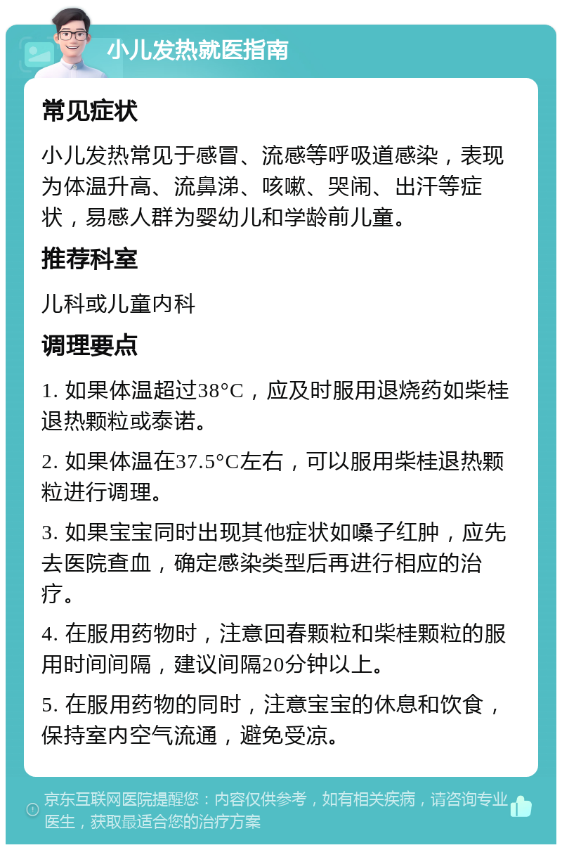 小儿发热就医指南 常见症状 小儿发热常见于感冒、流感等呼吸道感染，表现为体温升高、流鼻涕、咳嗽、哭闹、出汗等症状，易感人群为婴幼儿和学龄前儿童。 推荐科室 儿科或儿童内科 调理要点 1. 如果体温超过38°C，应及时服用退烧药如柴桂退热颗粒或泰诺。 2. 如果体温在37.5°C左右，可以服用柴桂退热颗粒进行调理。 3. 如果宝宝同时出现其他症状如嗓子红肿，应先去医院查血，确定感染类型后再进行相应的治疗。 4. 在服用药物时，注意回春颗粒和柴桂颗粒的服用时间间隔，建议间隔20分钟以上。 5. 在服用药物的同时，注意宝宝的休息和饮食，保持室内空气流通，避免受凉。