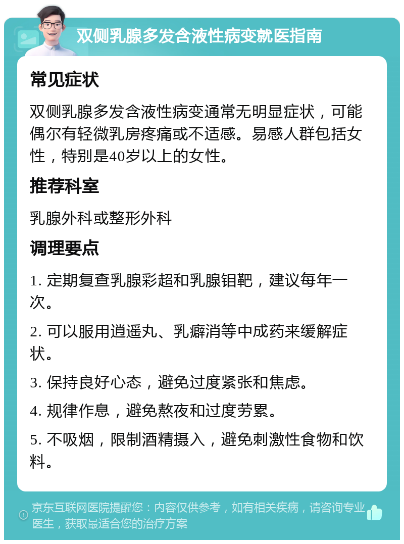 双侧乳腺多发含液性病变就医指南 常见症状 双侧乳腺多发含液性病变通常无明显症状，可能偶尔有轻微乳房疼痛或不适感。易感人群包括女性，特别是40岁以上的女性。 推荐科室 乳腺外科或整形外科 调理要点 1. 定期复查乳腺彩超和乳腺钼靶，建议每年一次。 2. 可以服用逍遥丸、乳癖消等中成药来缓解症状。 3. 保持良好心态，避免过度紧张和焦虑。 4. 规律作息，避免熬夜和过度劳累。 5. 不吸烟，限制酒精摄入，避免刺激性食物和饮料。