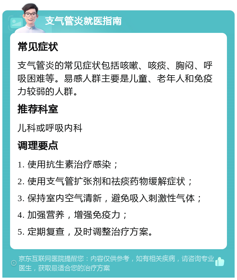 支气管炎就医指南 常见症状 支气管炎的常见症状包括咳嗽、咳痰、胸闷、呼吸困难等。易感人群主要是儿童、老年人和免疫力较弱的人群。 推荐科室 儿科或呼吸内科 调理要点 1. 使用抗生素治疗感染； 2. 使用支气管扩张剂和祛痰药物缓解症状； 3. 保持室内空气清新，避免吸入刺激性气体； 4. 加强营养，增强免疫力； 5. 定期复查，及时调整治疗方案。