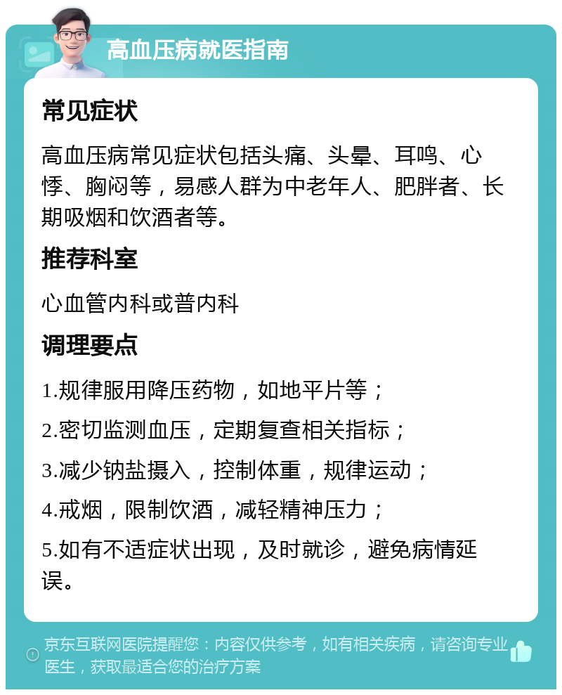 高血压病就医指南 常见症状 高血压病常见症状包括头痛、头晕、耳鸣、心悸、胸闷等，易感人群为中老年人、肥胖者、长期吸烟和饮酒者等。 推荐科室 心血管内科或普内科 调理要点 1.规律服用降压药物，如地平片等； 2.密切监测血压，定期复查相关指标； 3.减少钠盐摄入，控制体重，规律运动； 4.戒烟，限制饮酒，减轻精神压力； 5.如有不适症状出现，及时就诊，避免病情延误。