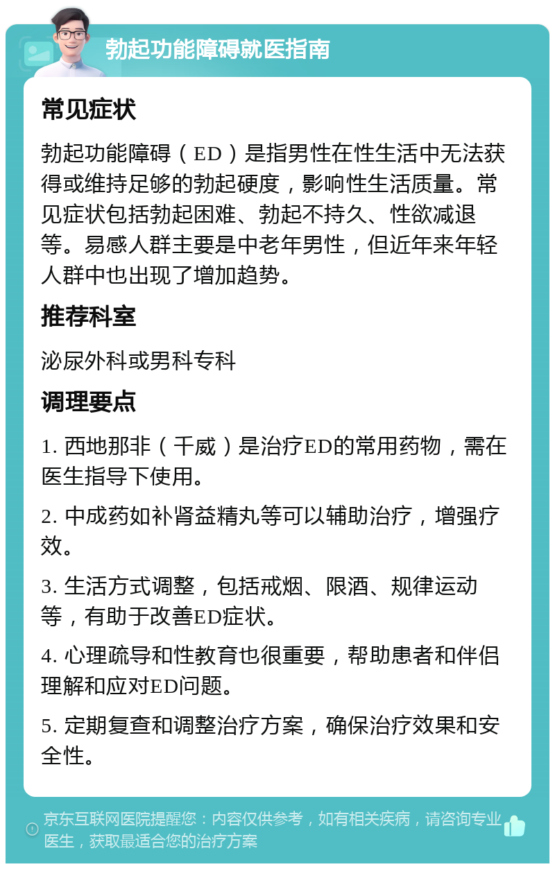 勃起功能障碍就医指南 常见症状 勃起功能障碍（ED）是指男性在性生活中无法获得或维持足够的勃起硬度，影响性生活质量。常见症状包括勃起困难、勃起不持久、性欲减退等。易感人群主要是中老年男性，但近年来年轻人群中也出现了增加趋势。 推荐科室 泌尿外科或男科专科 调理要点 1. 西地那非（千威）是治疗ED的常用药物，需在医生指导下使用。 2. 中成药如补肾益精丸等可以辅助治疗，增强疗效。 3. 生活方式调整，包括戒烟、限酒、规律运动等，有助于改善ED症状。 4. 心理疏导和性教育也很重要，帮助患者和伴侣理解和应对ED问题。 5. 定期复查和调整治疗方案，确保治疗效果和安全性。