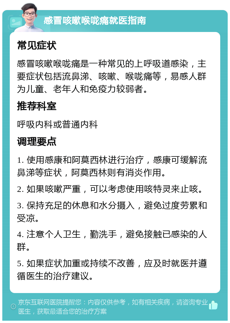 感冒咳嗽喉咙痛就医指南 常见症状 感冒咳嗽喉咙痛是一种常见的上呼吸道感染，主要症状包括流鼻涕、咳嗽、喉咙痛等，易感人群为儿童、老年人和免疫力较弱者。 推荐科室 呼吸内科或普通内科 调理要点 1. 使用感康和阿莫西林进行治疗，感康可缓解流鼻涕等症状，阿莫西林则有消炎作用。 2. 如果咳嗽严重，可以考虑使用咳特灵来止咳。 3. 保持充足的休息和水分摄入，避免过度劳累和受凉。 4. 注意个人卫生，勤洗手，避免接触已感染的人群。 5. 如果症状加重或持续不改善，应及时就医并遵循医生的治疗建议。