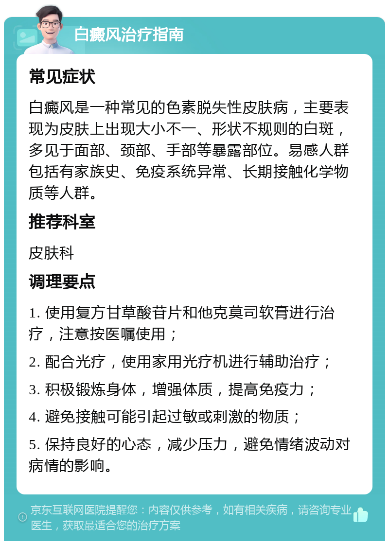 白癜风治疗指南 常见症状 白癜风是一种常见的色素脱失性皮肤病，主要表现为皮肤上出现大小不一、形状不规则的白斑，多见于面部、颈部、手部等暴露部位。易感人群包括有家族史、免疫系统异常、长期接触化学物质等人群。 推荐科室 皮肤科 调理要点 1. 使用复方甘草酸苷片和他克莫司软膏进行治疗，注意按医嘱使用； 2. 配合光疗，使用家用光疗机进行辅助治疗； 3. 积极锻炼身体，增强体质，提高免疫力； 4. 避免接触可能引起过敏或刺激的物质； 5. 保持良好的心态，减少压力，避免情绪波动对病情的影响。