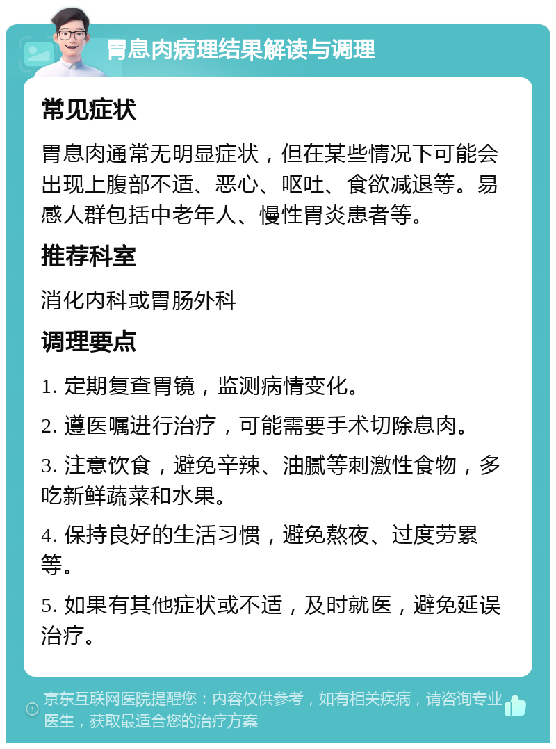 胃息肉病理结果解读与调理 常见症状 胃息肉通常无明显症状，但在某些情况下可能会出现上腹部不适、恶心、呕吐、食欲减退等。易感人群包括中老年人、慢性胃炎患者等。 推荐科室 消化内科或胃肠外科 调理要点 1. 定期复查胃镜，监测病情变化。 2. 遵医嘱进行治疗，可能需要手术切除息肉。 3. 注意饮食，避免辛辣、油腻等刺激性食物，多吃新鲜蔬菜和水果。 4. 保持良好的生活习惯，避免熬夜、过度劳累等。 5. 如果有其他症状或不适，及时就医，避免延误治疗。