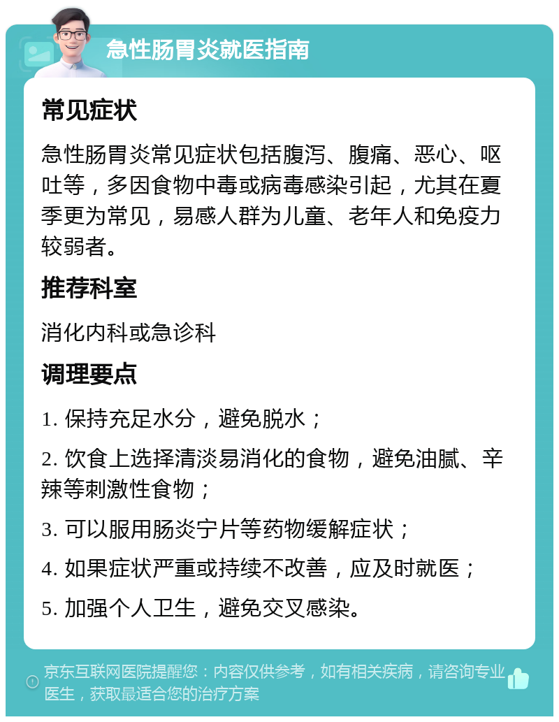 急性肠胃炎就医指南 常见症状 急性肠胃炎常见症状包括腹泻、腹痛、恶心、呕吐等，多因食物中毒或病毒感染引起，尤其在夏季更为常见，易感人群为儿童、老年人和免疫力较弱者。 推荐科室 消化内科或急诊科 调理要点 1. 保持充足水分，避免脱水； 2. 饮食上选择清淡易消化的食物，避免油腻、辛辣等刺激性食物； 3. 可以服用肠炎宁片等药物缓解症状； 4. 如果症状严重或持续不改善，应及时就医； 5. 加强个人卫生，避免交叉感染。