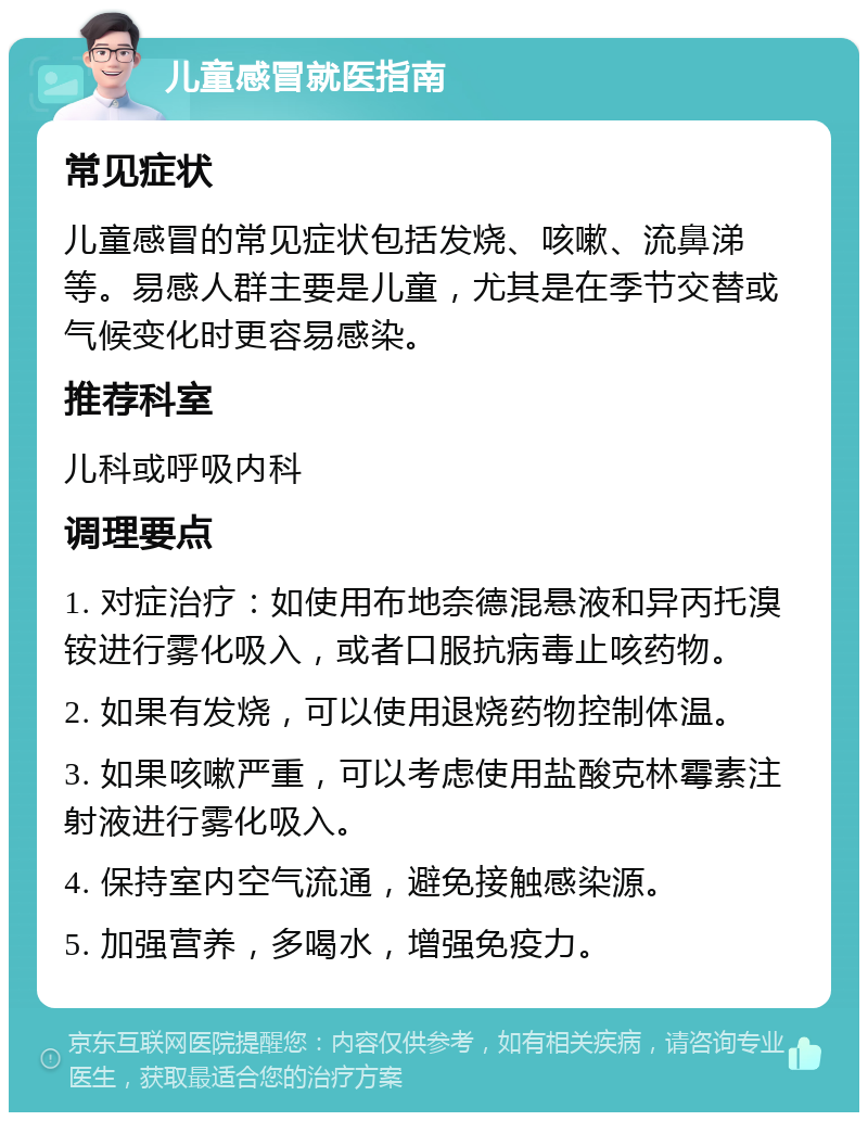 儿童感冒就医指南 常见症状 儿童感冒的常见症状包括发烧、咳嗽、流鼻涕等。易感人群主要是儿童，尤其是在季节交替或气候变化时更容易感染。 推荐科室 儿科或呼吸内科 调理要点 1. 对症治疗：如使用布地奈德混悬液和异丙托溴铵进行雾化吸入，或者口服抗病毒止咳药物。 2. 如果有发烧，可以使用退烧药物控制体温。 3. 如果咳嗽严重，可以考虑使用盐酸克林霉素注射液进行雾化吸入。 4. 保持室内空气流通，避免接触感染源。 5. 加强营养，多喝水，增强免疫力。