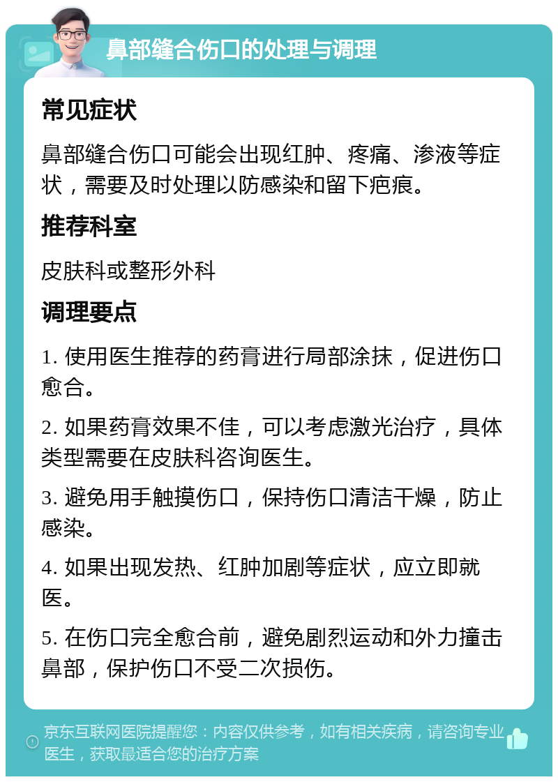 鼻部缝合伤口的处理与调理 常见症状 鼻部缝合伤口可能会出现红肿、疼痛、渗液等症状，需要及时处理以防感染和留下疤痕。 推荐科室 皮肤科或整形外科 调理要点 1. 使用医生推荐的药膏进行局部涂抹，促进伤口愈合。 2. 如果药膏效果不佳，可以考虑激光治疗，具体类型需要在皮肤科咨询医生。 3. 避免用手触摸伤口，保持伤口清洁干燥，防止感染。 4. 如果出现发热、红肿加剧等症状，应立即就医。 5. 在伤口完全愈合前，避免剧烈运动和外力撞击鼻部，保护伤口不受二次损伤。