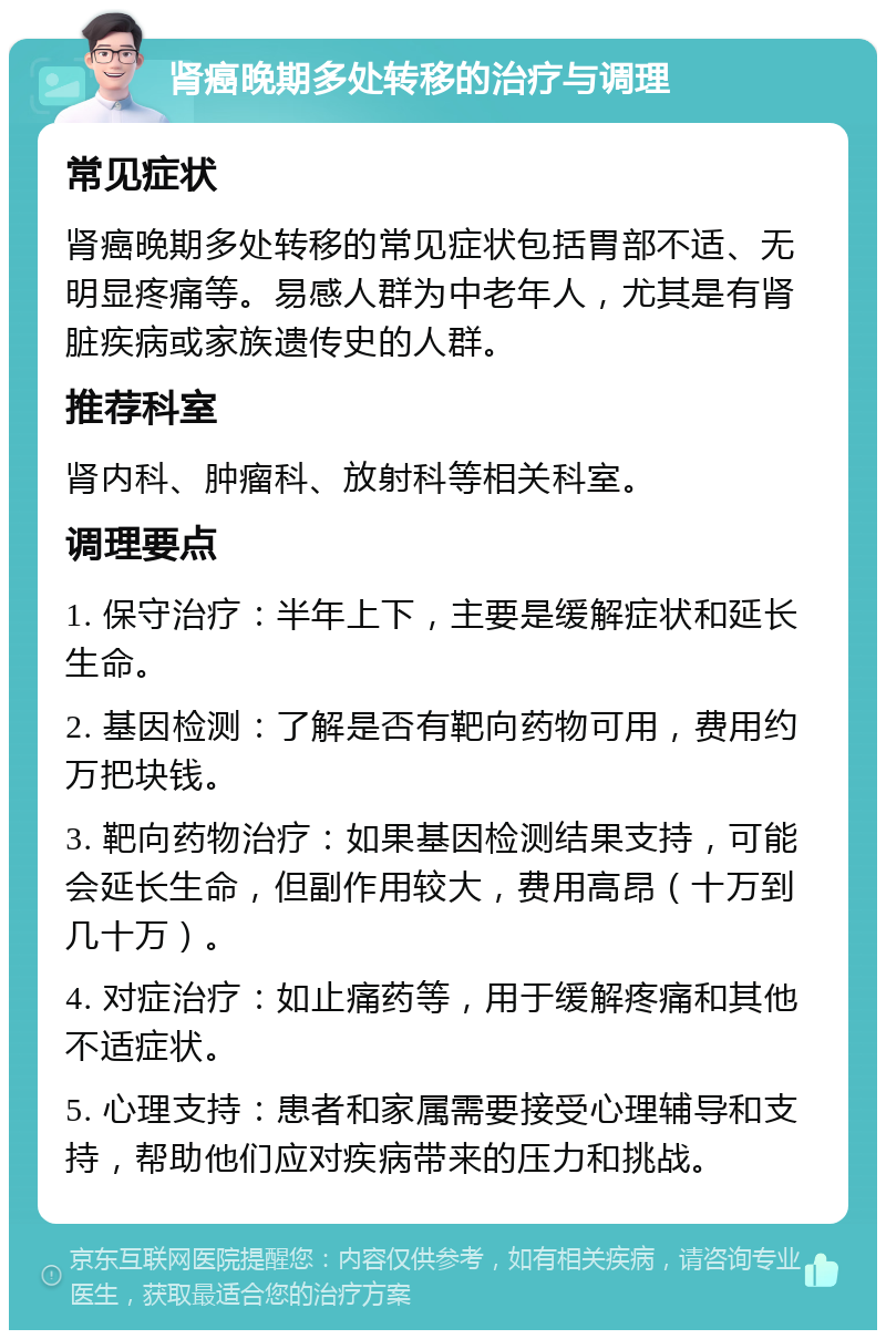 肾癌晚期多处转移的治疗与调理 常见症状 肾癌晚期多处转移的常见症状包括胃部不适、无明显疼痛等。易感人群为中老年人，尤其是有肾脏疾病或家族遗传史的人群。 推荐科室 肾内科、肿瘤科、放射科等相关科室。 调理要点 1. 保守治疗：半年上下，主要是缓解症状和延长生命。 2. 基因检测：了解是否有靶向药物可用，费用约万把块钱。 3. 靶向药物治疗：如果基因检测结果支持，可能会延长生命，但副作用较大，费用高昂（十万到几十万）。 4. 对症治疗：如止痛药等，用于缓解疼痛和其他不适症状。 5. 心理支持：患者和家属需要接受心理辅导和支持，帮助他们应对疾病带来的压力和挑战。