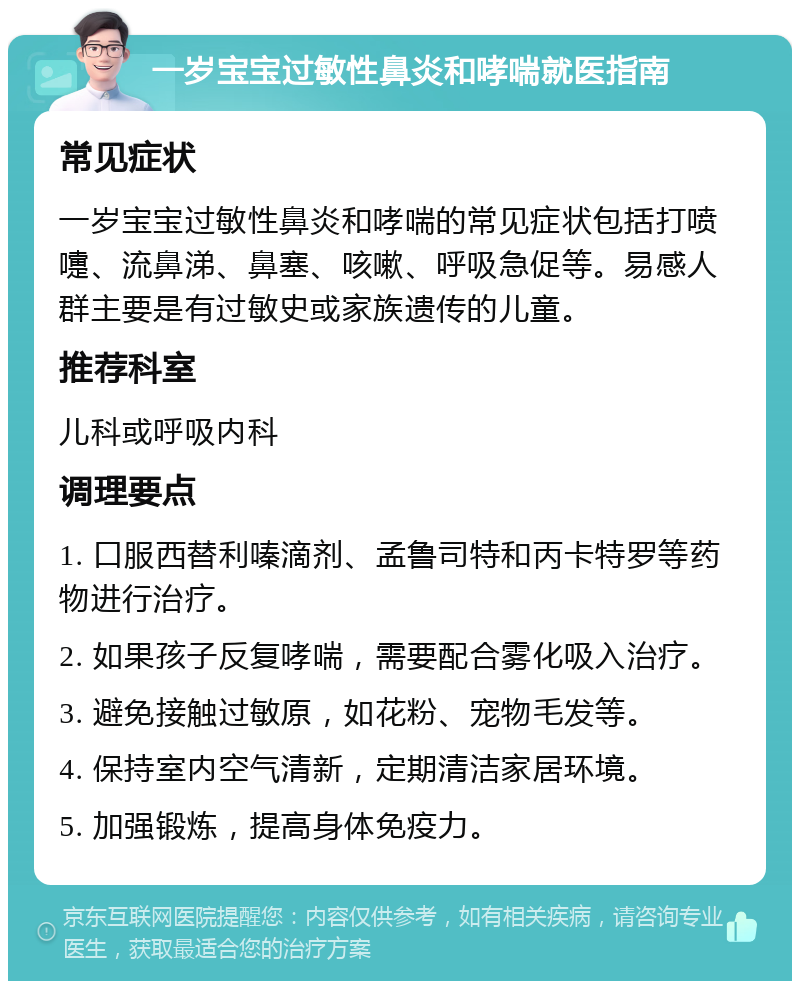 一岁宝宝过敏性鼻炎和哮喘就医指南 常见症状 一岁宝宝过敏性鼻炎和哮喘的常见症状包括打喷嚏、流鼻涕、鼻塞、咳嗽、呼吸急促等。易感人群主要是有过敏史或家族遗传的儿童。 推荐科室 儿科或呼吸内科 调理要点 1. 口服西替利嗪滴剂、孟鲁司特和丙卡特罗等药物进行治疗。 2. 如果孩子反复哮喘，需要配合雾化吸入治疗。 3. 避免接触过敏原，如花粉、宠物毛发等。 4. 保持室内空气清新，定期清洁家居环境。 5. 加强锻炼，提高身体免疫力。