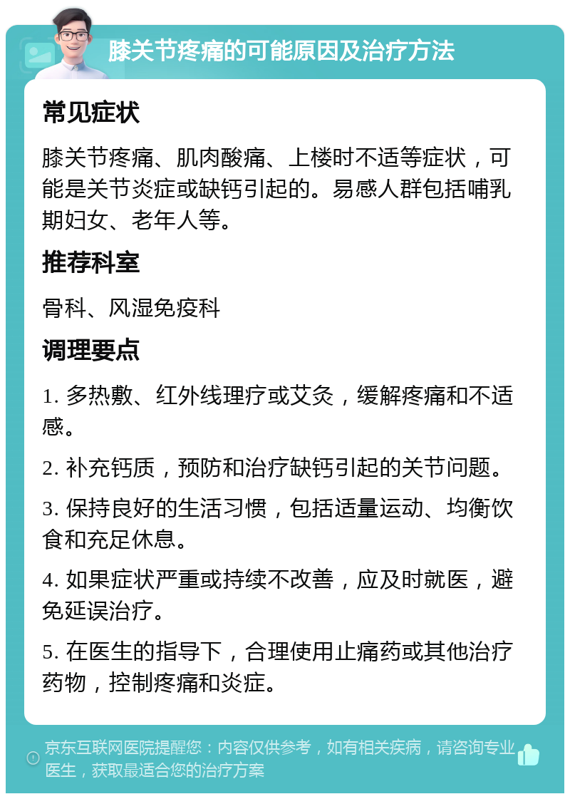 膝关节疼痛的可能原因及治疗方法 常见症状 膝关节疼痛、肌肉酸痛、上楼时不适等症状，可能是关节炎症或缺钙引起的。易感人群包括哺乳期妇女、老年人等。 推荐科室 骨科、风湿免疫科 调理要点 1. 多热敷、红外线理疗或艾灸，缓解疼痛和不适感。 2. 补充钙质，预防和治疗缺钙引起的关节问题。 3. 保持良好的生活习惯，包括适量运动、均衡饮食和充足休息。 4. 如果症状严重或持续不改善，应及时就医，避免延误治疗。 5. 在医生的指导下，合理使用止痛药或其他治疗药物，控制疼痛和炎症。