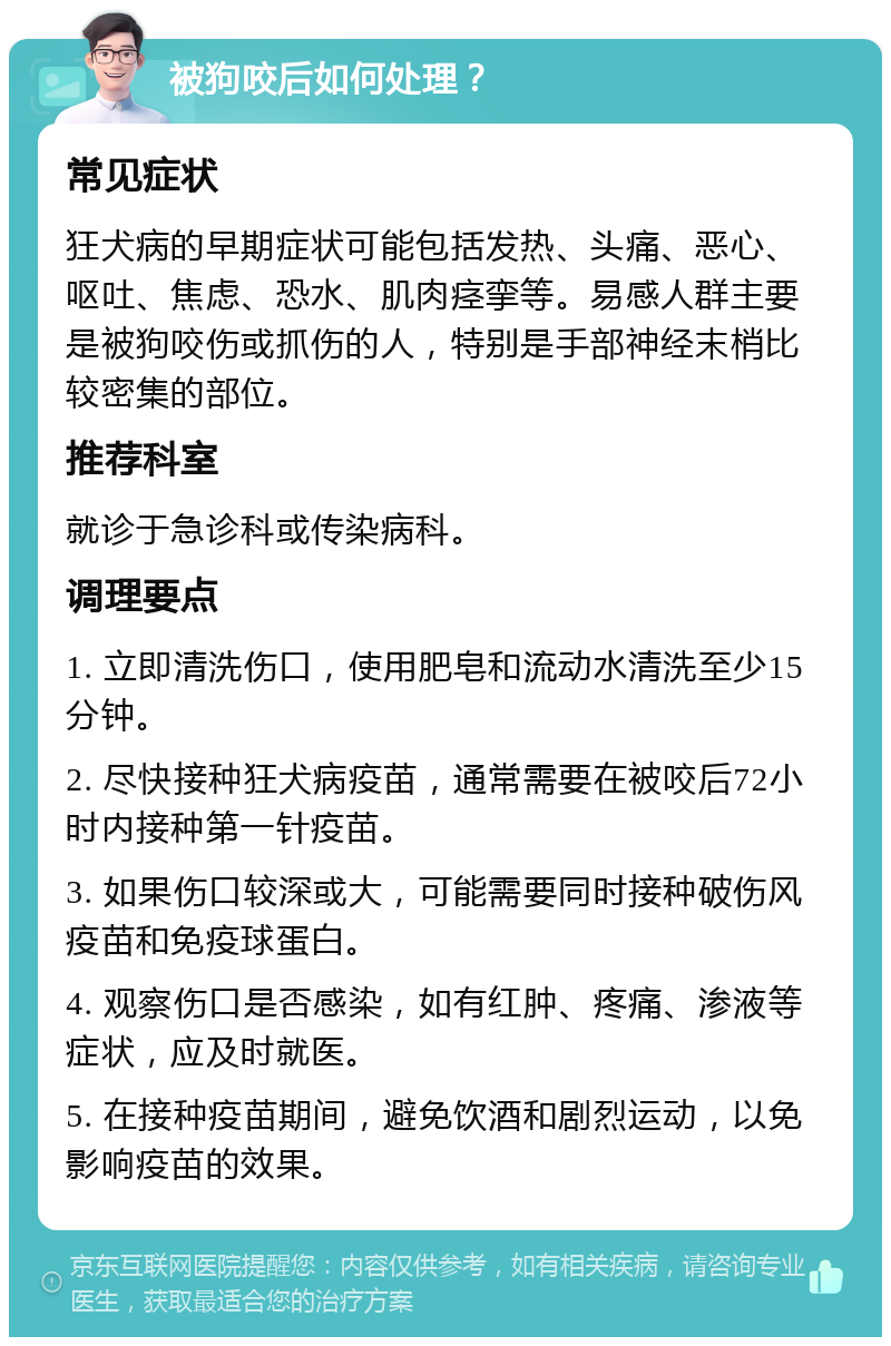 被狗咬后如何处理？ 常见症状 狂犬病的早期症状可能包括发热、头痛、恶心、呕吐、焦虑、恐水、肌肉痉挛等。易感人群主要是被狗咬伤或抓伤的人，特别是手部神经末梢比较密集的部位。 推荐科室 就诊于急诊科或传染病科。 调理要点 1. 立即清洗伤口，使用肥皂和流动水清洗至少15分钟。 2. 尽快接种狂犬病疫苗，通常需要在被咬后72小时内接种第一针疫苗。 3. 如果伤口较深或大，可能需要同时接种破伤风疫苗和免疫球蛋白。 4. 观察伤口是否感染，如有红肿、疼痛、渗液等症状，应及时就医。 5. 在接种疫苗期间，避免饮酒和剧烈运动，以免影响疫苗的效果。