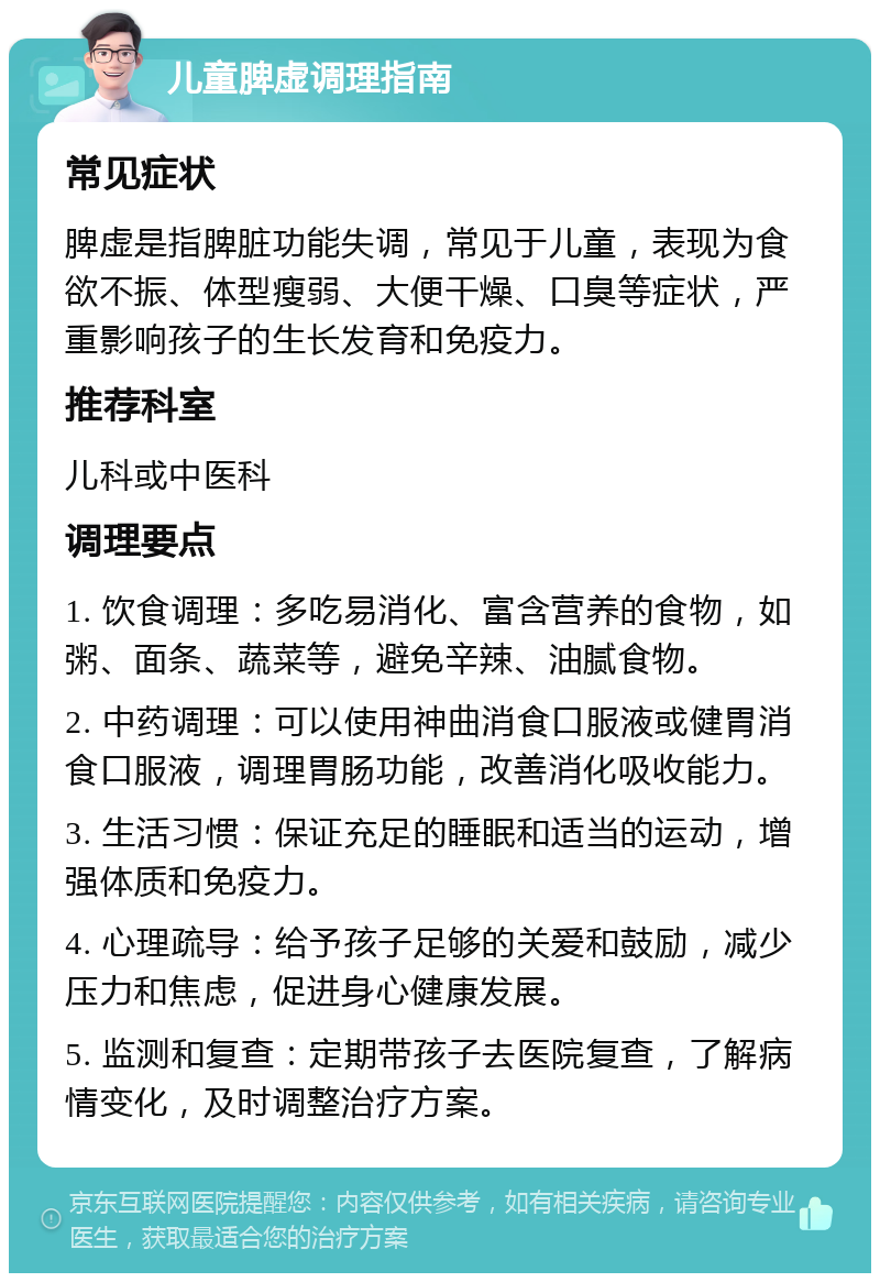 儿童脾虚调理指南 常见症状 脾虚是指脾脏功能失调，常见于儿童，表现为食欲不振、体型瘦弱、大便干燥、口臭等症状，严重影响孩子的生长发育和免疫力。 推荐科室 儿科或中医科 调理要点 1. 饮食调理：多吃易消化、富含营养的食物，如粥、面条、蔬菜等，避免辛辣、油腻食物。 2. 中药调理：可以使用神曲消食口服液或健胃消食口服液，调理胃肠功能，改善消化吸收能力。 3. 生活习惯：保证充足的睡眠和适当的运动，增强体质和免疫力。 4. 心理疏导：给予孩子足够的关爱和鼓励，减少压力和焦虑，促进身心健康发展。 5. 监测和复查：定期带孩子去医院复查，了解病情变化，及时调整治疗方案。