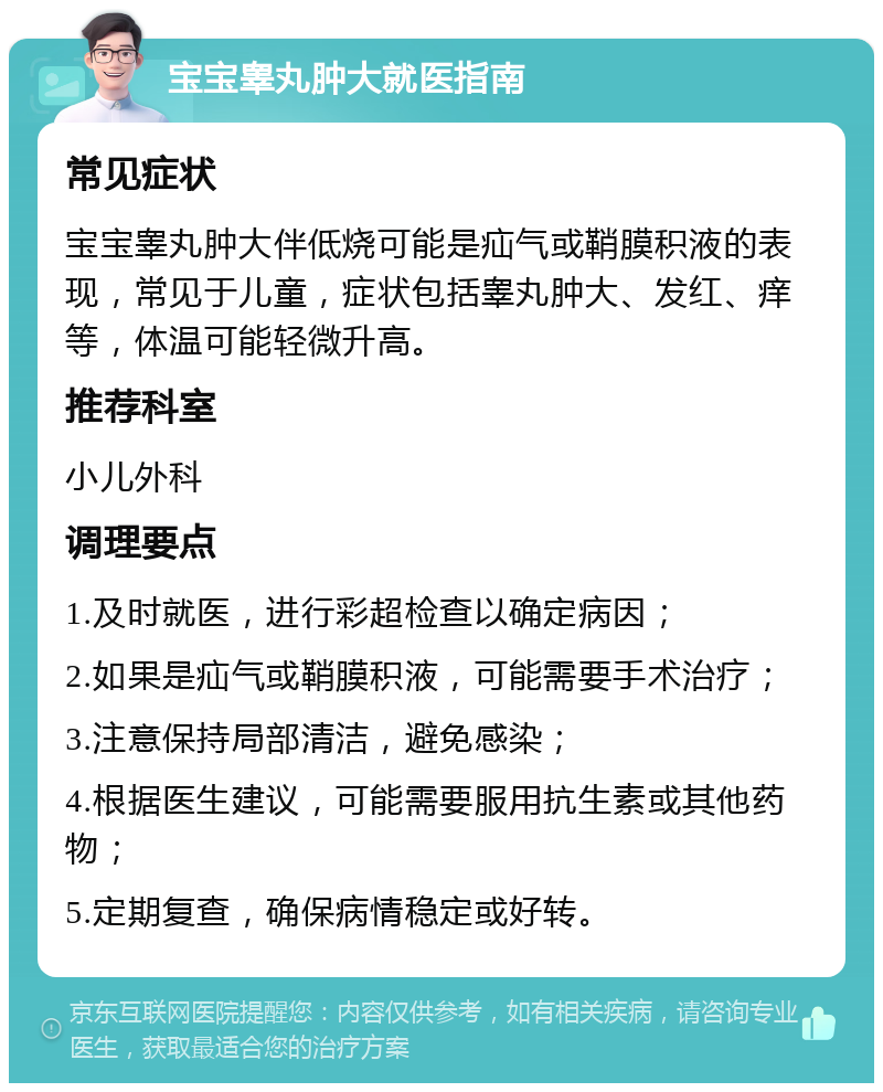 宝宝睾丸肿大就医指南 常见症状 宝宝睾丸肿大伴低烧可能是疝气或鞘膜积液的表现，常见于儿童，症状包括睾丸肿大、发红、痒等，体温可能轻微升高。 推荐科室 小儿外科 调理要点 1.及时就医，进行彩超检查以确定病因； 2.如果是疝气或鞘膜积液，可能需要手术治疗； 3.注意保持局部清洁，避免感染； 4.根据医生建议，可能需要服用抗生素或其他药物； 5.定期复查，确保病情稳定或好转。