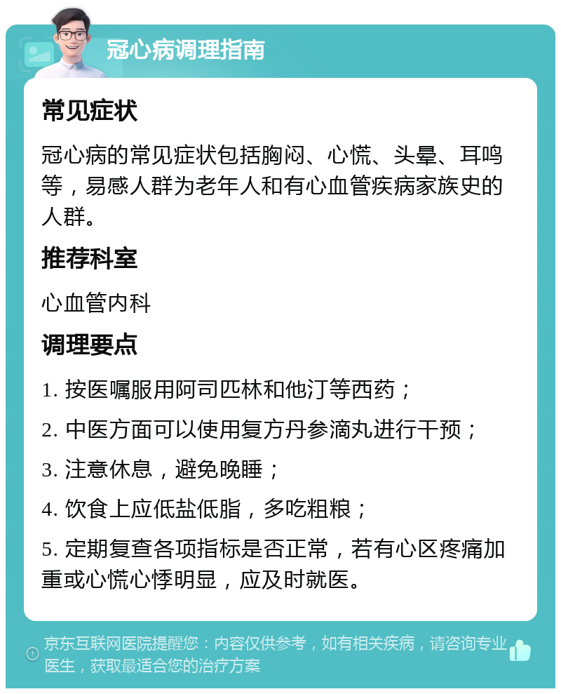 冠心病调理指南 常见症状 冠心病的常见症状包括胸闷、心慌、头晕、耳鸣等，易感人群为老年人和有心血管疾病家族史的人群。 推荐科室 心血管内科 调理要点 1. 按医嘱服用阿司匹林和他汀等西药； 2. 中医方面可以使用复方丹参滴丸进行干预； 3. 注意休息，避免晚睡； 4. 饮食上应低盐低脂，多吃粗粮； 5. 定期复查各项指标是否正常，若有心区疼痛加重或心慌心悸明显，应及时就医。