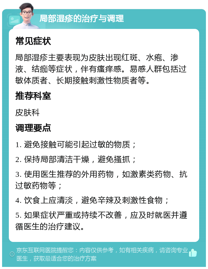 局部湿疹的治疗与调理 常见症状 局部湿疹主要表现为皮肤出现红斑、水疱、渗液、结痂等症状，伴有瘙痒感。易感人群包括过敏体质者、长期接触刺激性物质者等。 推荐科室 皮肤科 调理要点 1. 避免接触可能引起过敏的物质； 2. 保持局部清洁干燥，避免搔抓； 3. 使用医生推荐的外用药物，如激素类药物、抗过敏药物等； 4. 饮食上应清淡，避免辛辣及刺激性食物； 5. 如果症状严重或持续不改善，应及时就医并遵循医生的治疗建议。