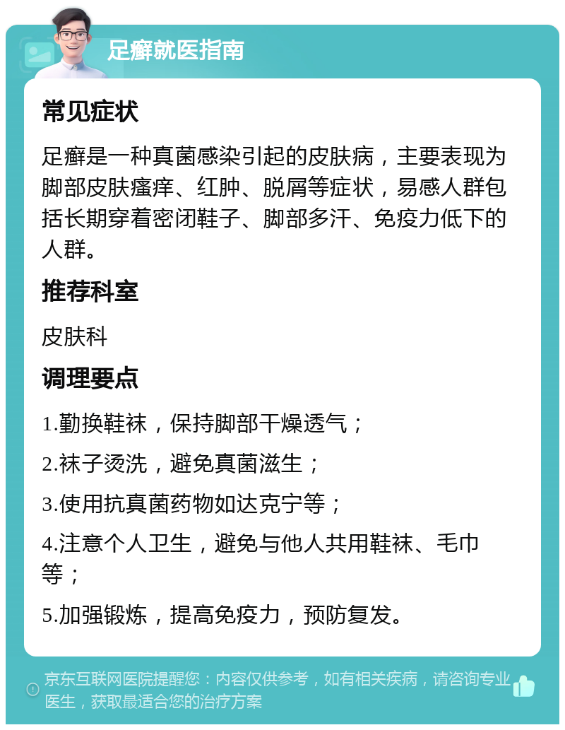 足癣就医指南 常见症状 足癣是一种真菌感染引起的皮肤病，主要表现为脚部皮肤瘙痒、红肿、脱屑等症状，易感人群包括长期穿着密闭鞋子、脚部多汗、免疫力低下的人群。 推荐科室 皮肤科 调理要点 1.勤换鞋袜，保持脚部干燥透气； 2.袜子烫洗，避免真菌滋生； 3.使用抗真菌药物如达克宁等； 4.注意个人卫生，避免与他人共用鞋袜、毛巾等； 5.加强锻炼，提高免疫力，预防复发。