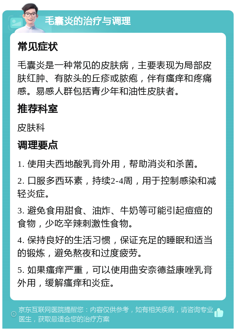 毛囊炎的治疗与调理 常见症状 毛囊炎是一种常见的皮肤病，主要表现为局部皮肤红肿、有脓头的丘疹或脓疱，伴有瘙痒和疼痛感。易感人群包括青少年和油性皮肤者。 推荐科室 皮肤科 调理要点 1. 使用夫西地酸乳膏外用，帮助消炎和杀菌。 2. 口服多西环素，持续2-4周，用于控制感染和减轻炎症。 3. 避免食用甜食、油炸、牛奶等可能引起痘痘的食物，少吃辛辣刺激性食物。 4. 保持良好的生活习惯，保证充足的睡眠和适当的锻炼，避免熬夜和过度疲劳。 5. 如果瘙痒严重，可以使用曲安奈德益康唑乳膏外用，缓解瘙痒和炎症。