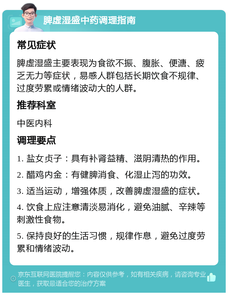 脾虚湿盛中药调理指南 常见症状 脾虚湿盛主要表现为食欲不振、腹胀、便溏、疲乏无力等症状，易感人群包括长期饮食不规律、过度劳累或情绪波动大的人群。 推荐科室 中医内科 调理要点 1. 盐女贞子：具有补肾益精、滋阴清热的作用。 2. 醋鸡内金：有健脾消食、化湿止泻的功效。 3. 适当运动，增强体质，改善脾虚湿盛的症状。 4. 饮食上应注意清淡易消化，避免油腻、辛辣等刺激性食物。 5. 保持良好的生活习惯，规律作息，避免过度劳累和情绪波动。