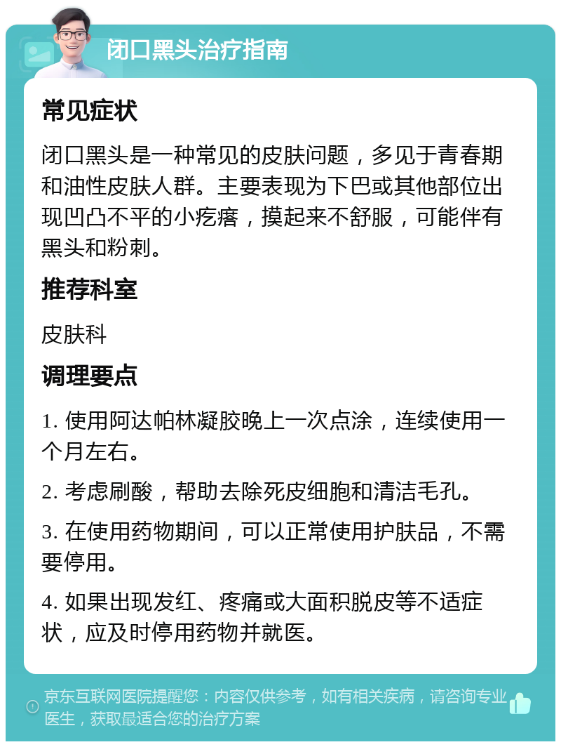 闭口黑头治疗指南 常见症状 闭口黑头是一种常见的皮肤问题，多见于青春期和油性皮肤人群。主要表现为下巴或其他部位出现凹凸不平的小疙瘩，摸起来不舒服，可能伴有黑头和粉刺。 推荐科室 皮肤科 调理要点 1. 使用阿达帕林凝胶晚上一次点涂，连续使用一个月左右。 2. 考虑刷酸，帮助去除死皮细胞和清洁毛孔。 3. 在使用药物期间，可以正常使用护肤品，不需要停用。 4. 如果出现发红、疼痛或大面积脱皮等不适症状，应及时停用药物并就医。