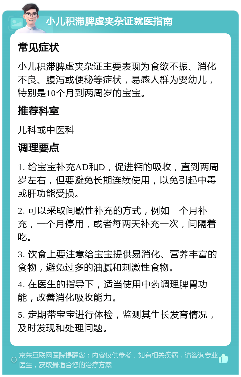 小儿积滞脾虚夹杂证就医指南 常见症状 小儿积滞脾虚夹杂证主要表现为食欲不振、消化不良、腹泻或便秘等症状，易感人群为婴幼儿，特别是10个月到两周岁的宝宝。 推荐科室 儿科或中医科 调理要点 1. 给宝宝补充AD和D，促进钙的吸收，直到两周岁左右，但要避免长期连续使用，以免引起中毒或肝功能受损。 2. 可以采取间歇性补充的方式，例如一个月补充，一个月停用，或者每两天补充一次，间隔着吃。 3. 饮食上要注意给宝宝提供易消化、营养丰富的食物，避免过多的油腻和刺激性食物。 4. 在医生的指导下，适当使用中药调理脾胃功能，改善消化吸收能力。 5. 定期带宝宝进行体检，监测其生长发育情况，及时发现和处理问题。