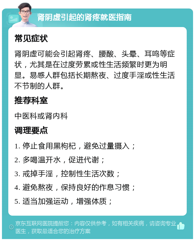 肾阴虚引起的肾疼就医指南 常见症状 肾阴虚可能会引起肾疼、腰酸、头晕、耳鸣等症状，尤其是在过度劳累或性生活频繁时更为明显。易感人群包括长期熬夜、过度手淫或性生活不节制的人群。 推荐科室 中医科或肾内科 调理要点 1. 停止食用黑枸杞，避免过量摄入； 2. 多喝温开水，促进代谢； 3. 戒掉手淫，控制性生活次数； 4. 避免熬夜，保持良好的作息习惯； 5. 适当加强运动，增强体质；