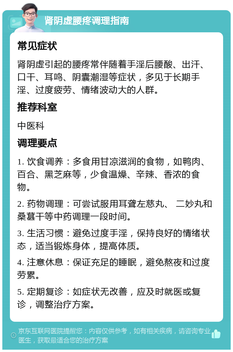 肾阴虚腰疼调理指南 常见症状 肾阴虚引起的腰疼常伴随着手淫后腰酸、出汗、口干、耳鸣、阴囊潮湿等症状，多见于长期手淫、过度疲劳、情绪波动大的人群。 推荐科室 中医科 调理要点 1. 饮食调养：多食用甘凉滋润的食物，如鸭肉、百合、黑芝麻等，少食温燥、辛辣、香浓的食物。 2. 药物调理：可尝试服用耳聋左慈丸、 二妙丸和桑葚干等中药调理一段时间。 3. 生活习惯：避免过度手淫，保持良好的情绪状态，适当锻炼身体，提高体质。 4. 注意休息：保证充足的睡眠，避免熬夜和过度劳累。 5. 定期复诊：如症状无改善，应及时就医或复诊，调整治疗方案。