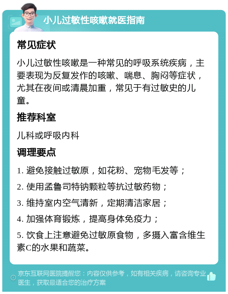 小儿过敏性咳嗽就医指南 常见症状 小儿过敏性咳嗽是一种常见的呼吸系统疾病，主要表现为反复发作的咳嗽、喘息、胸闷等症状，尤其在夜间或清晨加重，常见于有过敏史的儿童。 推荐科室 儿科或呼吸内科 调理要点 1. 避免接触过敏原，如花粉、宠物毛发等； 2. 使用孟鲁司特钠颗粒等抗过敏药物； 3. 维持室内空气清新，定期清洁家居； 4. 加强体育锻炼，提高身体免疫力； 5. 饮食上注意避免过敏原食物，多摄入富含维生素C的水果和蔬菜。