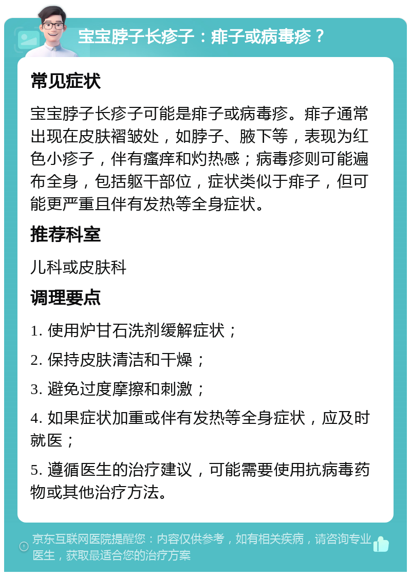 宝宝脖子长疹子：痱子或病毒疹？ 常见症状 宝宝脖子长疹子可能是痱子或病毒疹。痱子通常出现在皮肤褶皱处，如脖子、腋下等，表现为红色小疹子，伴有瘙痒和灼热感；病毒疹则可能遍布全身，包括躯干部位，症状类似于痱子，但可能更严重且伴有发热等全身症状。 推荐科室 儿科或皮肤科 调理要点 1. 使用炉甘石洗剂缓解症状； 2. 保持皮肤清洁和干燥； 3. 避免过度摩擦和刺激； 4. 如果症状加重或伴有发热等全身症状，应及时就医； 5. 遵循医生的治疗建议，可能需要使用抗病毒药物或其他治疗方法。