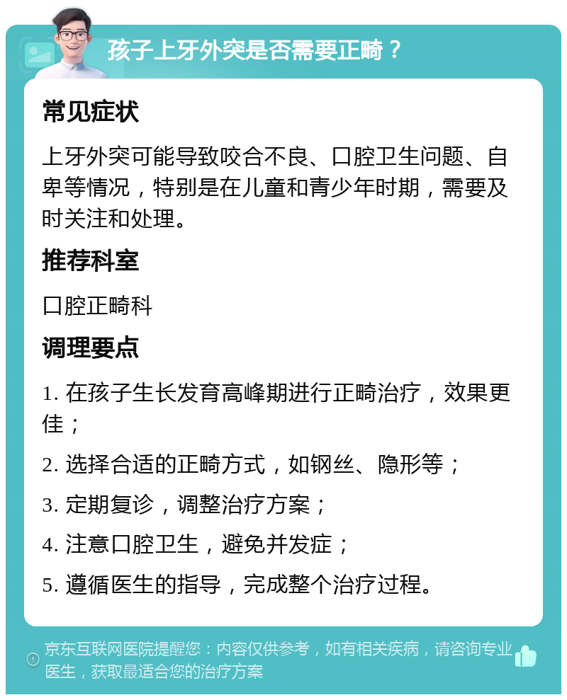 孩子上牙外突是否需要正畸？ 常见症状 上牙外突可能导致咬合不良、口腔卫生问题、自卑等情况，特别是在儿童和青少年时期，需要及时关注和处理。 推荐科室 口腔正畸科 调理要点 1. 在孩子生长发育高峰期进行正畸治疗，效果更佳； 2. 选择合适的正畸方式，如钢丝、隐形等； 3. 定期复诊，调整治疗方案； 4. 注意口腔卫生，避免并发症； 5. 遵循医生的指导，完成整个治疗过程。