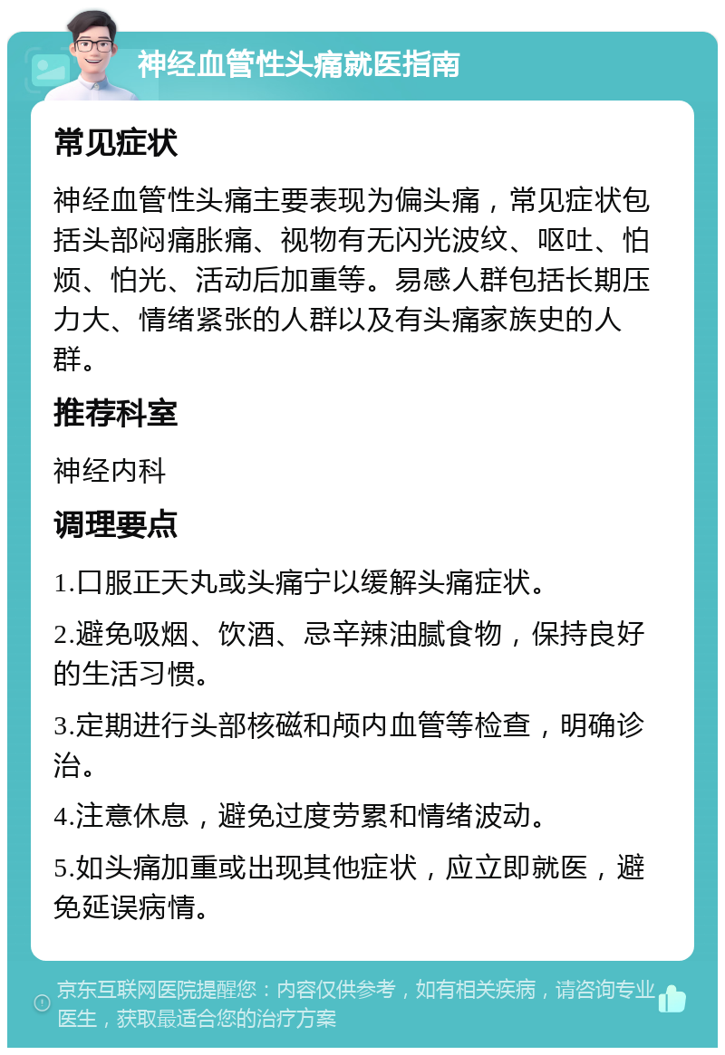 神经血管性头痛就医指南 常见症状 神经血管性头痛主要表现为偏头痛，常见症状包括头部闷痛胀痛、视物有无闪光波纹、呕吐、怕烦、怕光、活动后加重等。易感人群包括长期压力大、情绪紧张的人群以及有头痛家族史的人群。 推荐科室 神经内科 调理要点 1.口服正天丸或头痛宁以缓解头痛症状。 2.避免吸烟、饮酒、忌辛辣油腻食物，保持良好的生活习惯。 3.定期进行头部核磁和颅内血管等检查，明确诊治。 4.注意休息，避免过度劳累和情绪波动。 5.如头痛加重或出现其他症状，应立即就医，避免延误病情。