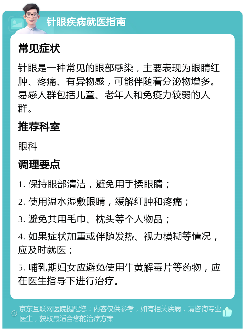 针眼疾病就医指南 常见症状 针眼是一种常见的眼部感染，主要表现为眼睛红肿、疼痛、有异物感，可能伴随着分泌物增多。易感人群包括儿童、老年人和免疫力较弱的人群。 推荐科室 眼科 调理要点 1. 保持眼部清洁，避免用手揉眼睛； 2. 使用温水湿敷眼睛，缓解红肿和疼痛； 3. 避免共用毛巾、枕头等个人物品； 4. 如果症状加重或伴随发热、视力模糊等情况，应及时就医； 5. 哺乳期妇女应避免使用牛黄解毒片等药物，应在医生指导下进行治疗。