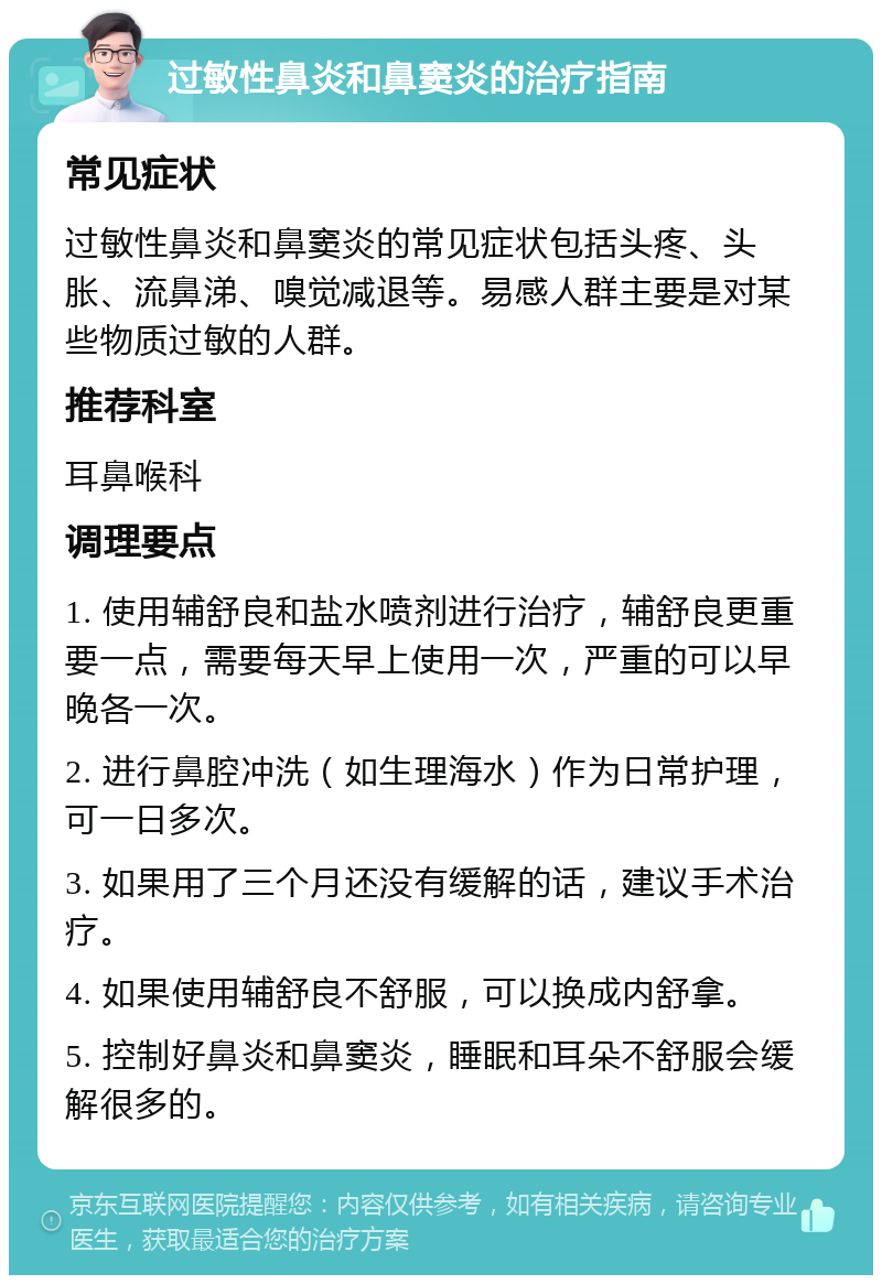 过敏性鼻炎和鼻窦炎的治疗指南 常见症状 过敏性鼻炎和鼻窦炎的常见症状包括头疼、头胀、流鼻涕、嗅觉减退等。易感人群主要是对某些物质过敏的人群。 推荐科室 耳鼻喉科 调理要点 1. 使用辅舒良和盐水喷剂进行治疗，辅舒良更重要一点，需要每天早上使用一次，严重的可以早晚各一次。 2. 进行鼻腔冲洗（如生理海水）作为日常护理，可一日多次。 3. 如果用了三个月还没有缓解的话，建议手术治疗。 4. 如果使用辅舒良不舒服，可以换成内舒拿。 5. 控制好鼻炎和鼻窦炎，睡眠和耳朵不舒服会缓解很多的。