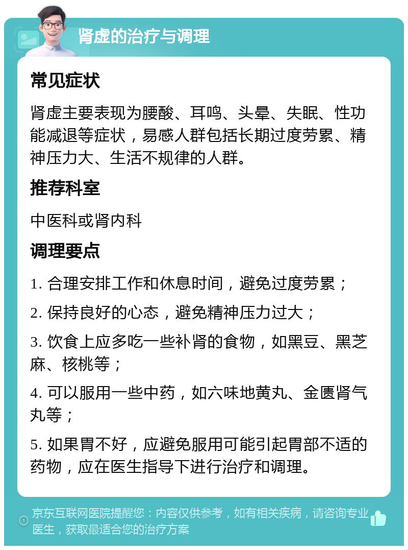 肾虚的治疗与调理 常见症状 肾虚主要表现为腰酸、耳鸣、头晕、失眠、性功能减退等症状，易感人群包括长期过度劳累、精神压力大、生活不规律的人群。 推荐科室 中医科或肾内科 调理要点 1. 合理安排工作和休息时间，避免过度劳累； 2. 保持良好的心态，避免精神压力过大； 3. 饮食上应多吃一些补肾的食物，如黑豆、黑芝麻、核桃等； 4. 可以服用一些中药，如六味地黄丸、金匮肾气丸等； 5. 如果胃不好，应避免服用可能引起胃部不适的药物，应在医生指导下进行治疗和调理。