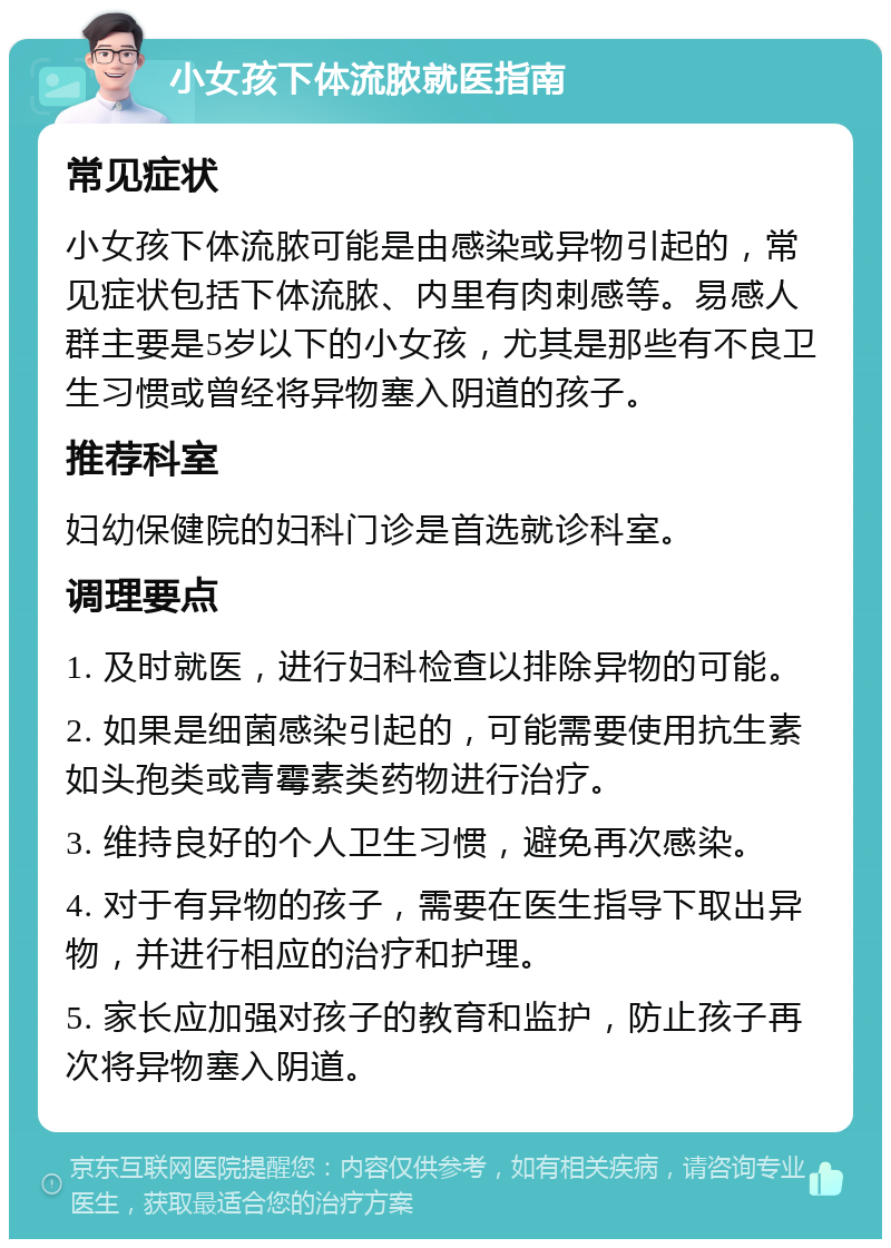 小女孩下体流脓就医指南 常见症状 小女孩下体流脓可能是由感染或异物引起的，常见症状包括下体流脓、内里有肉刺感等。易感人群主要是5岁以下的小女孩，尤其是那些有不良卫生习惯或曾经将异物塞入阴道的孩子。 推荐科室 妇幼保健院的妇科门诊是首选就诊科室。 调理要点 1. 及时就医，进行妇科检查以排除异物的可能。 2. 如果是细菌感染引起的，可能需要使用抗生素如头孢类或青霉素类药物进行治疗。 3. 维持良好的个人卫生习惯，避免再次感染。 4. 对于有异物的孩子，需要在医生指导下取出异物，并进行相应的治疗和护理。 5. 家长应加强对孩子的教育和监护，防止孩子再次将异物塞入阴道。