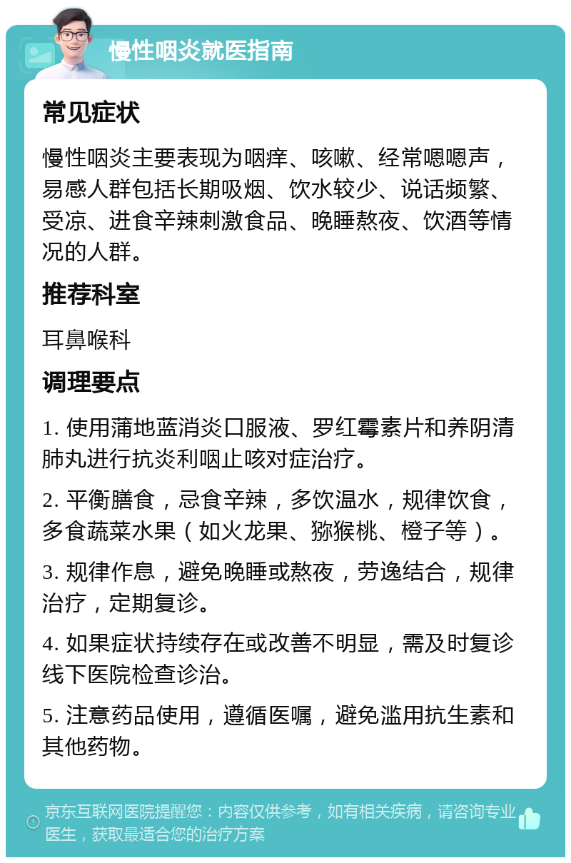 慢性咽炎就医指南 常见症状 慢性咽炎主要表现为咽痒、咳嗽、经常嗯嗯声，易感人群包括长期吸烟、饮水较少、说话频繁、受凉、进食辛辣刺激食品、晚睡熬夜、饮酒等情况的人群。 推荐科室 耳鼻喉科 调理要点 1. 使用蒲地蓝消炎口服液、罗红霉素片和养阴清肺丸进行抗炎利咽止咳对症治疗。 2. 平衡膳食，忌食辛辣，多饮温水，规律饮食，多食蔬菜水果（如火龙果、猕猴桃、橙子等）。 3. 规律作息，避免晚睡或熬夜，劳逸结合，规律治疗，定期复诊。 4. 如果症状持续存在或改善不明显，需及时复诊线下医院检查诊治。 5. 注意药品使用，遵循医嘱，避免滥用抗生素和其他药物。