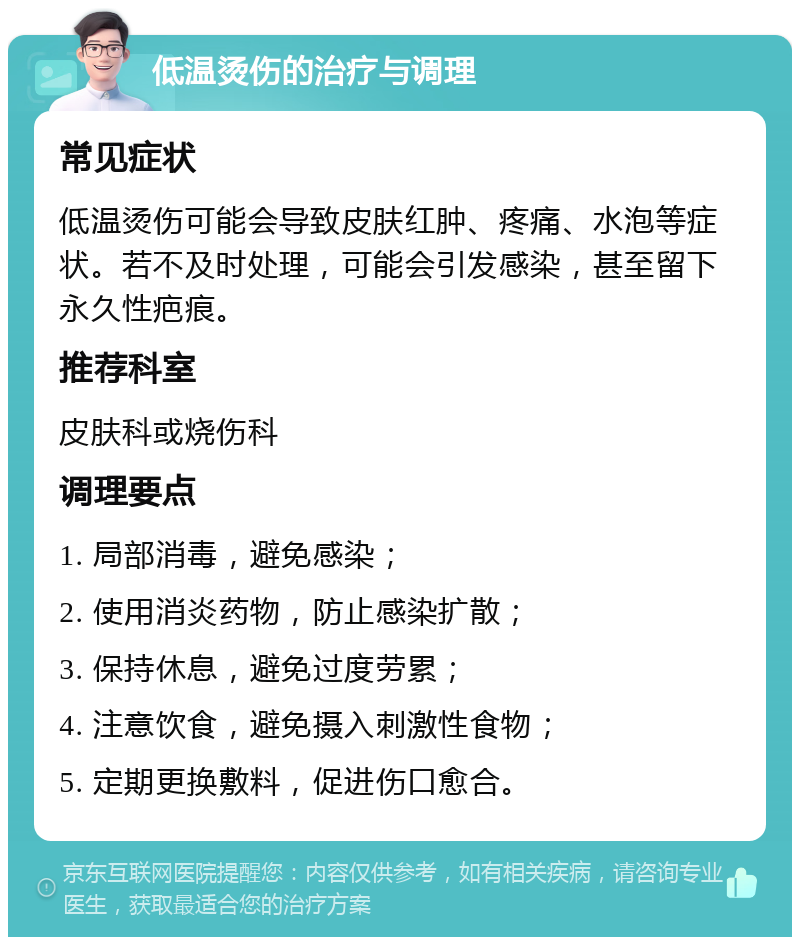 低温烫伤的治疗与调理 常见症状 低温烫伤可能会导致皮肤红肿、疼痛、水泡等症状。若不及时处理，可能会引发感染，甚至留下永久性疤痕。 推荐科室 皮肤科或烧伤科 调理要点 1. 局部消毒，避免感染； 2. 使用消炎药物，防止感染扩散； 3. 保持休息，避免过度劳累； 4. 注意饮食，避免摄入刺激性食物； 5. 定期更换敷料，促进伤口愈合。