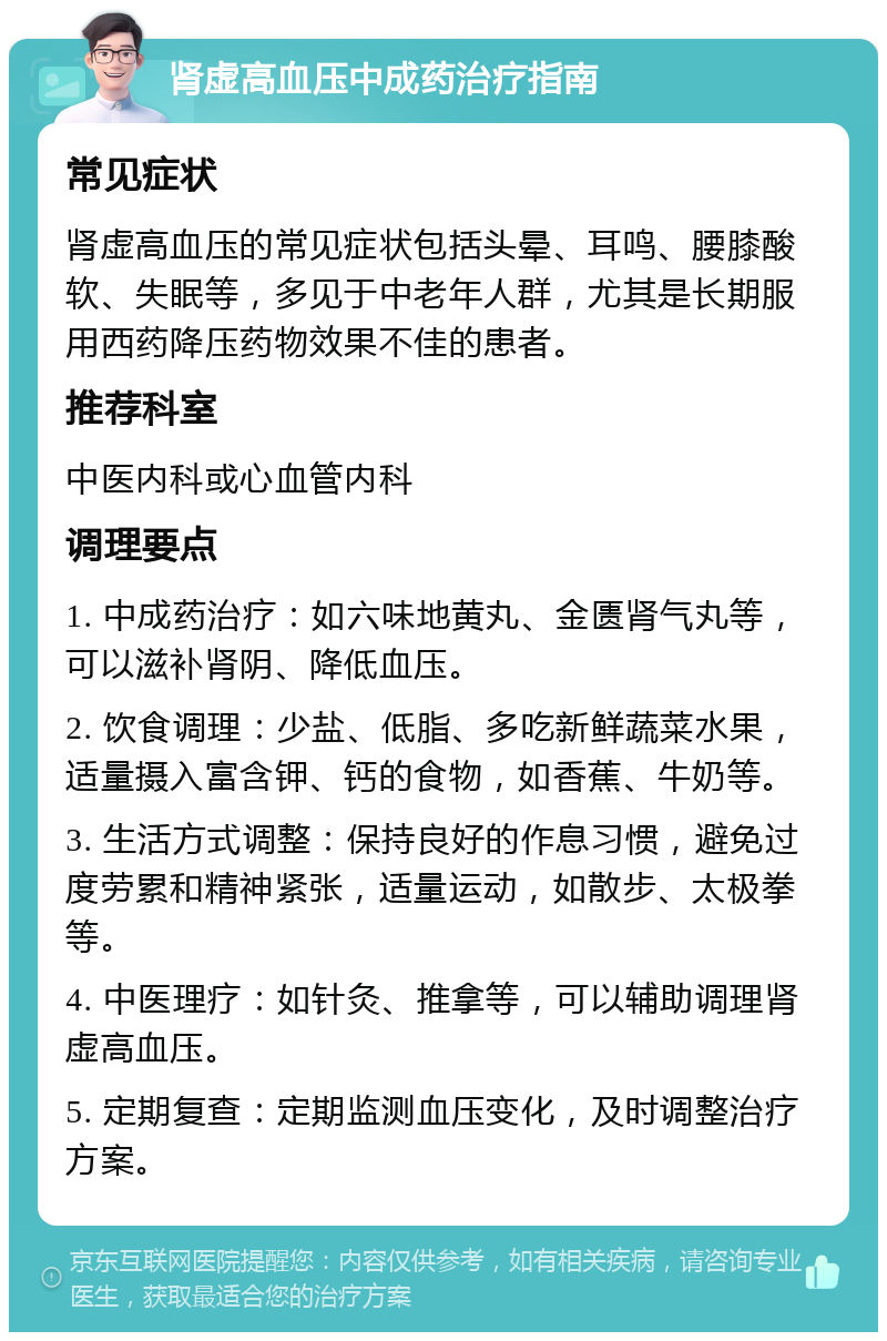 肾虚高血压中成药治疗指南 常见症状 肾虚高血压的常见症状包括头晕、耳鸣、腰膝酸软、失眠等，多见于中老年人群，尤其是长期服用西药降压药物效果不佳的患者。 推荐科室 中医内科或心血管内科 调理要点 1. 中成药治疗：如六味地黄丸、金匮肾气丸等，可以滋补肾阴、降低血压。 2. 饮食调理：少盐、低脂、多吃新鲜蔬菜水果，适量摄入富含钾、钙的食物，如香蕉、牛奶等。 3. 生活方式调整：保持良好的作息习惯，避免过度劳累和精神紧张，适量运动，如散步、太极拳等。 4. 中医理疗：如针灸、推拿等，可以辅助调理肾虚高血压。 5. 定期复查：定期监测血压变化，及时调整治疗方案。