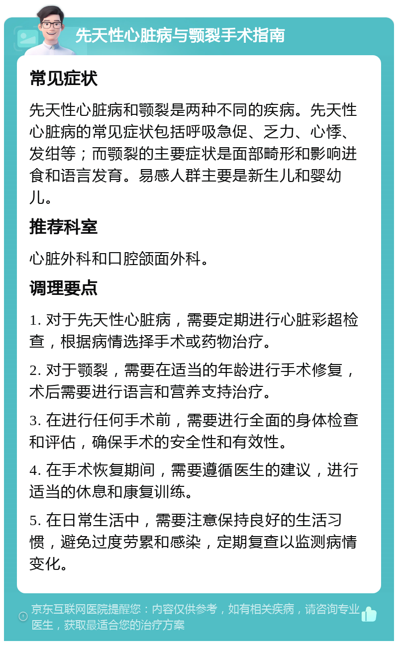 先天性心脏病与颚裂手术指南 常见症状 先天性心脏病和颚裂是两种不同的疾病。先天性心脏病的常见症状包括呼吸急促、乏力、心悸、发绀等；而颚裂的主要症状是面部畸形和影响进食和语言发育。易感人群主要是新生儿和婴幼儿。 推荐科室 心脏外科和口腔颌面外科。 调理要点 1. 对于先天性心脏病，需要定期进行心脏彩超检查，根据病情选择手术或药物治疗。 2. 对于颚裂，需要在适当的年龄进行手术修复，术后需要进行语言和营养支持治疗。 3. 在进行任何手术前，需要进行全面的身体检查和评估，确保手术的安全性和有效性。 4. 在手术恢复期间，需要遵循医生的建议，进行适当的休息和康复训练。 5. 在日常生活中，需要注意保持良好的生活习惯，避免过度劳累和感染，定期复查以监测病情变化。