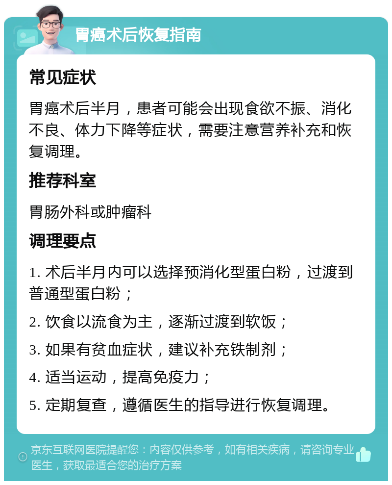 胃癌术后恢复指南 常见症状 胃癌术后半月，患者可能会出现食欲不振、消化不良、体力下降等症状，需要注意营养补充和恢复调理。 推荐科室 胃肠外科或肿瘤科 调理要点 1. 术后半月内可以选择预消化型蛋白粉，过渡到普通型蛋白粉； 2. 饮食以流食为主，逐渐过渡到软饭； 3. 如果有贫血症状，建议补充铁制剂； 4. 适当运动，提高免疫力； 5. 定期复查，遵循医生的指导进行恢复调理。