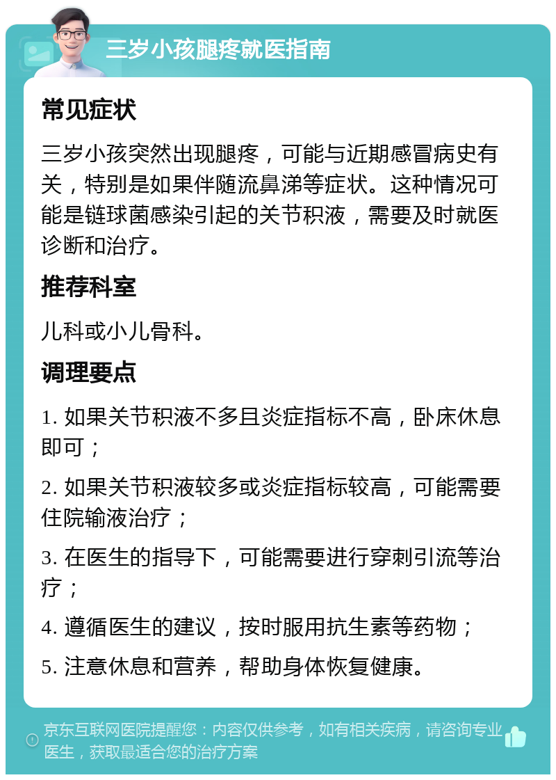 三岁小孩腿疼就医指南 常见症状 三岁小孩突然出现腿疼，可能与近期感冒病史有关，特别是如果伴随流鼻涕等症状。这种情况可能是链球菌感染引起的关节积液，需要及时就医诊断和治疗。 推荐科室 儿科或小儿骨科。 调理要点 1. 如果关节积液不多且炎症指标不高，卧床休息即可； 2. 如果关节积液较多或炎症指标较高，可能需要住院输液治疗； 3. 在医生的指导下，可能需要进行穿刺引流等治疗； 4. 遵循医生的建议，按时服用抗生素等药物； 5. 注意休息和营养，帮助身体恢复健康。