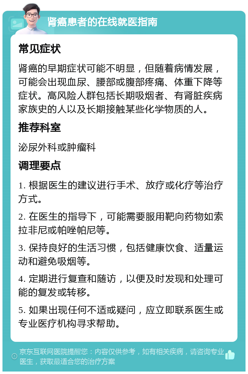 肾癌患者的在线就医指南 常见症状 肾癌的早期症状可能不明显，但随着病情发展，可能会出现血尿、腰部或腹部疼痛、体重下降等症状。高风险人群包括长期吸烟者、有肾脏疾病家族史的人以及长期接触某些化学物质的人。 推荐科室 泌尿外科或肿瘤科 调理要点 1. 根据医生的建议进行手术、放疗或化疗等治疗方式。 2. 在医生的指导下，可能需要服用靶向药物如索拉非尼或帕唑帕尼等。 3. 保持良好的生活习惯，包括健康饮食、适量运动和避免吸烟等。 4. 定期进行复查和随访，以便及时发现和处理可能的复发或转移。 5. 如果出现任何不适或疑问，应立即联系医生或专业医疗机构寻求帮助。