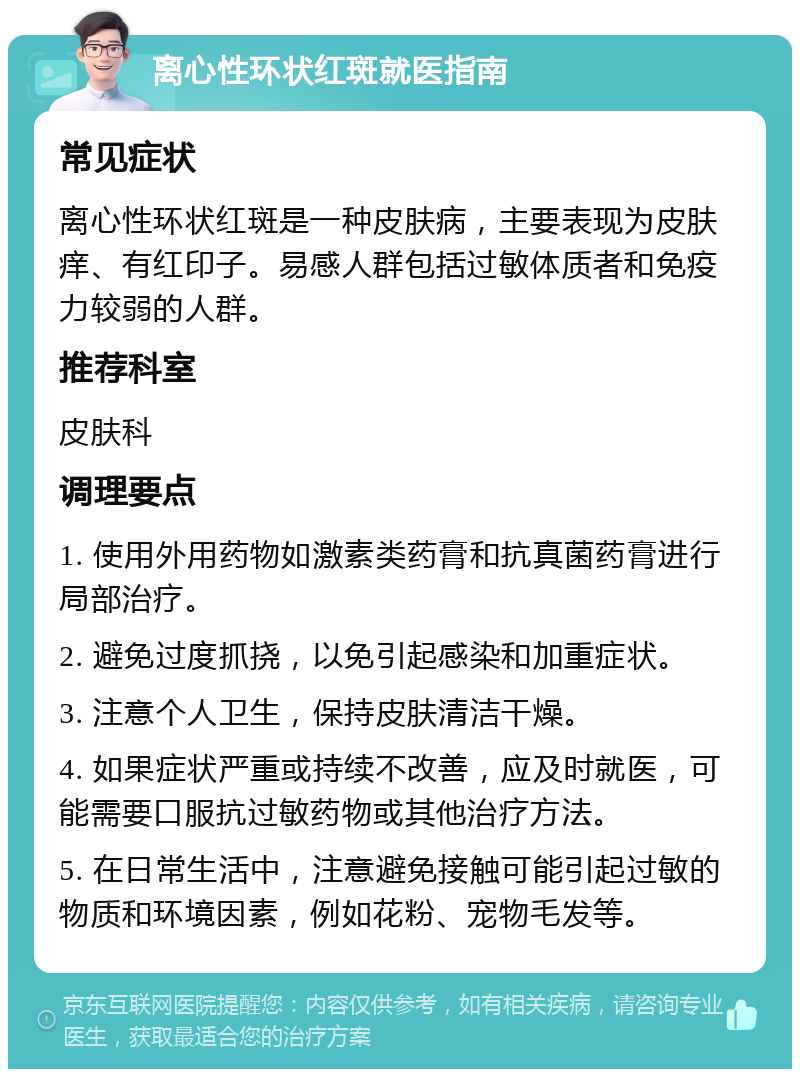 离心性环状红斑就医指南 常见症状 离心性环状红斑是一种皮肤病，主要表现为皮肤痒、有红印子。易感人群包括过敏体质者和免疫力较弱的人群。 推荐科室 皮肤科 调理要点 1. 使用外用药物如激素类药膏和抗真菌药膏进行局部治疗。 2. 避免过度抓挠，以免引起感染和加重症状。 3. 注意个人卫生，保持皮肤清洁干燥。 4. 如果症状严重或持续不改善，应及时就医，可能需要口服抗过敏药物或其他治疗方法。 5. 在日常生活中，注意避免接触可能引起过敏的物质和环境因素，例如花粉、宠物毛发等。