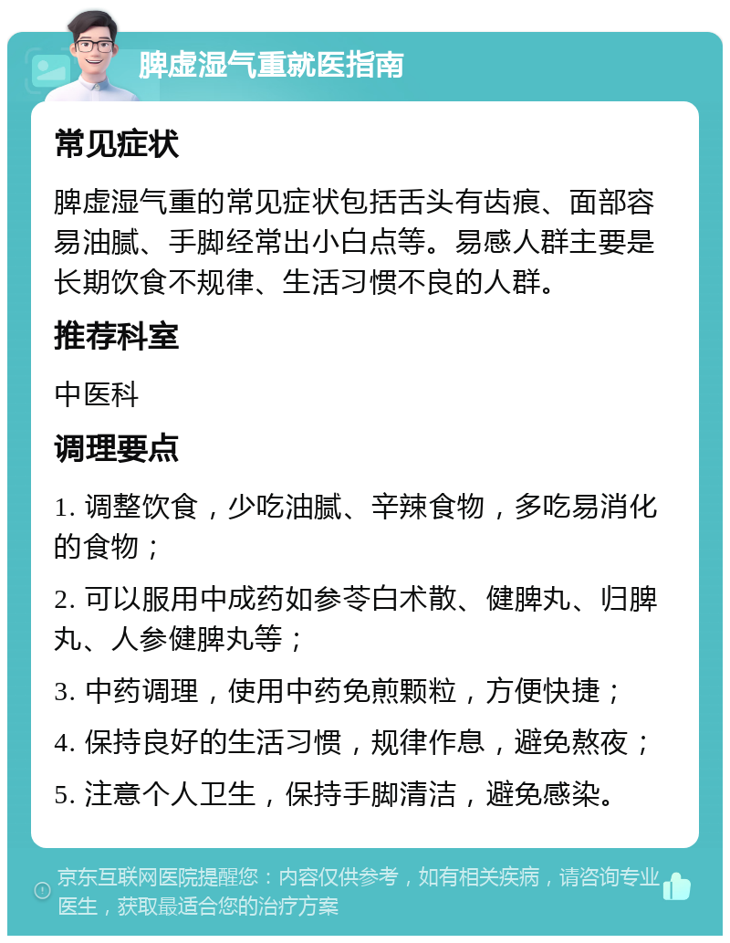 脾虚湿气重就医指南 常见症状 脾虚湿气重的常见症状包括舌头有齿痕、面部容易油腻、手脚经常出小白点等。易感人群主要是长期饮食不规律、生活习惯不良的人群。 推荐科室 中医科 调理要点 1. 调整饮食，少吃油腻、辛辣食物，多吃易消化的食物； 2. 可以服用中成药如参苓白术散、健脾丸、归脾丸、人参健脾丸等； 3. 中药调理，使用中药免煎颗粒，方便快捷； 4. 保持良好的生活习惯，规律作息，避免熬夜； 5. 注意个人卫生，保持手脚清洁，避免感染。