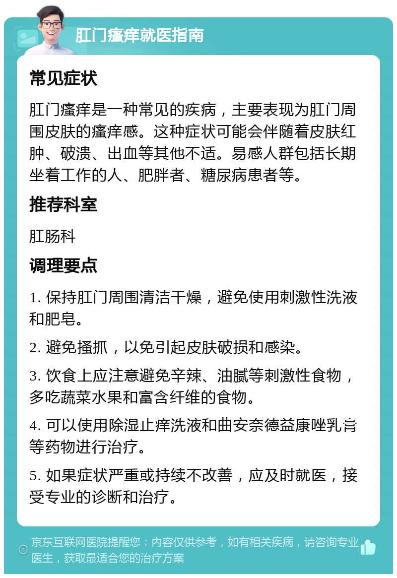 肛门瘙痒就医指南 常见症状 肛门瘙痒是一种常见的疾病，主要表现为肛门周围皮肤的瘙痒感。这种症状可能会伴随着皮肤红肿、破溃、出血等其他不适。易感人群包括长期坐着工作的人、肥胖者、糖尿病患者等。 推荐科室 肛肠科 调理要点 1. 保持肛门周围清洁干燥，避免使用刺激性洗液和肥皂。 2. 避免搔抓，以免引起皮肤破损和感染。 3. 饮食上应注意避免辛辣、油腻等刺激性食物，多吃蔬菜水果和富含纤维的食物。 4. 可以使用除湿止痒洗液和曲安奈德益康唑乳膏等药物进行治疗。 5. 如果症状严重或持续不改善，应及时就医，接受专业的诊断和治疗。