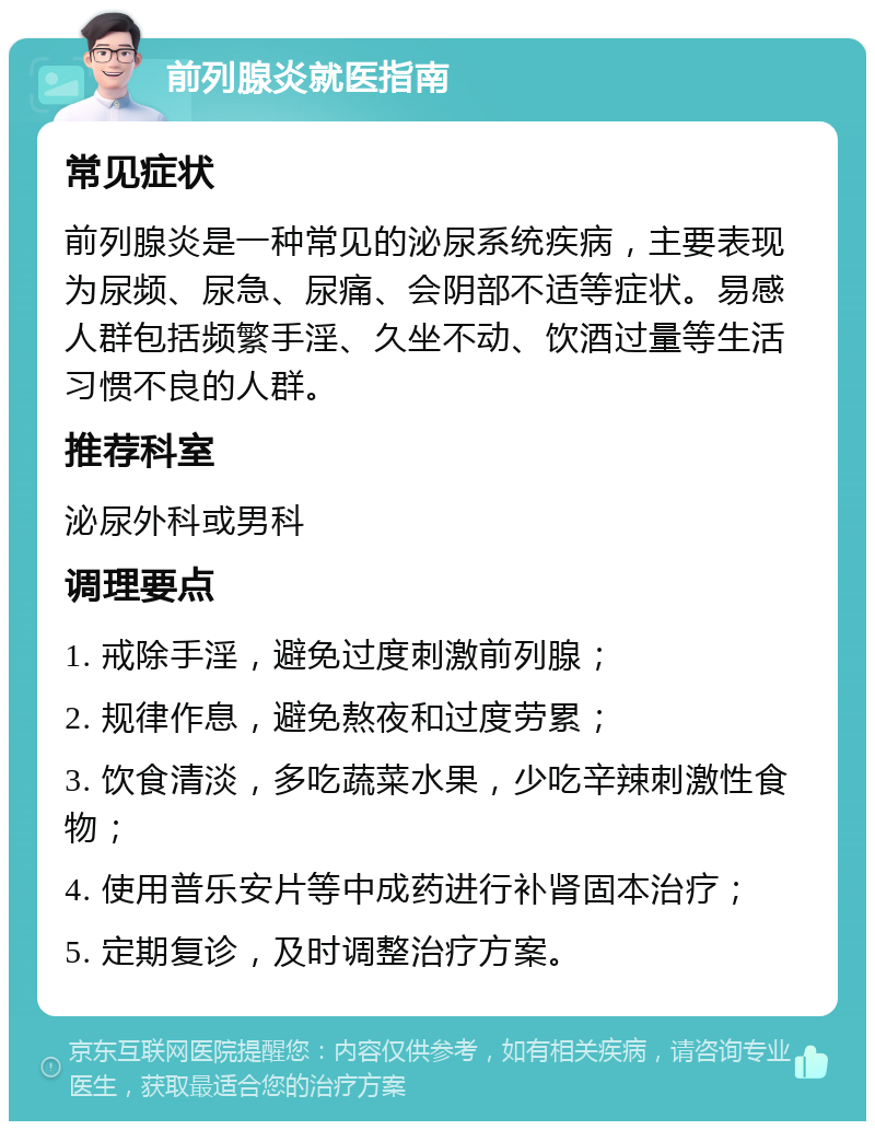 前列腺炎就医指南 常见症状 前列腺炎是一种常见的泌尿系统疾病，主要表现为尿频、尿急、尿痛、会阴部不适等症状。易感人群包括频繁手淫、久坐不动、饮酒过量等生活习惯不良的人群。 推荐科室 泌尿外科或男科 调理要点 1. 戒除手淫，避免过度刺激前列腺； 2. 规律作息，避免熬夜和过度劳累； 3. 饮食清淡，多吃蔬菜水果，少吃辛辣刺激性食物； 4. 使用普乐安片等中成药进行补肾固本治疗； 5. 定期复诊，及时调整治疗方案。