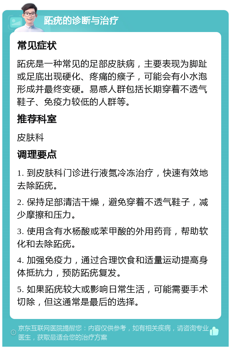 跖疣的诊断与治疗 常见症状 跖疣是一种常见的足部皮肤病，主要表现为脚趾或足底出现硬化、疼痛的瘊子，可能会有小水泡形成并最终变硬。易感人群包括长期穿着不透气鞋子、免疫力较低的人群等。 推荐科室 皮肤科 调理要点 1. 到皮肤科门诊进行液氮冷冻治疗，快速有效地去除跖疣。 2. 保持足部清洁干燥，避免穿着不透气鞋子，减少摩擦和压力。 3. 使用含有水杨酸或苯甲酸的外用药膏，帮助软化和去除跖疣。 4. 加强免疫力，通过合理饮食和适量运动提高身体抵抗力，预防跖疣复发。 5. 如果跖疣较大或影响日常生活，可能需要手术切除，但这通常是最后的选择。